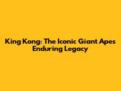 King Kong: The Iconic Giant Ape's Enduring Legacy