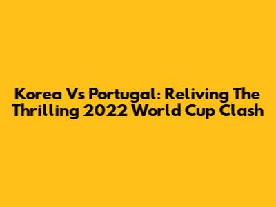 Korea Vs Portugal: Reliving The Thrilling 2022 World Cup Clash