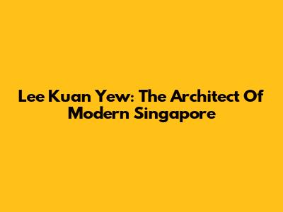 Lee Kuan Yew: The Architect Of Modern Singapore