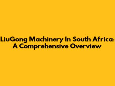LiuGong Machinery In South Africa: A Comprehensive Overview