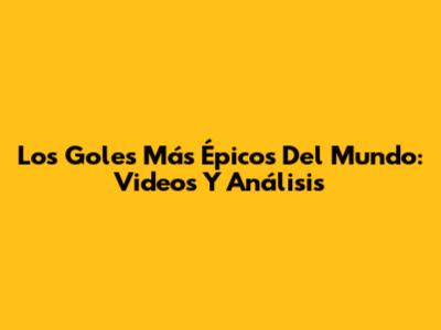Los Goles Más Épicos Del Mundo: Videos Y Análisis