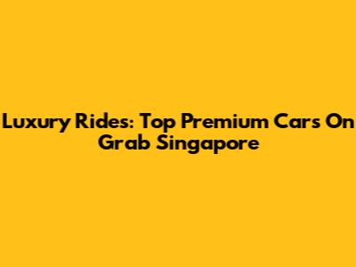 Luxury Rides: Top Premium Cars On Grab Singapore
