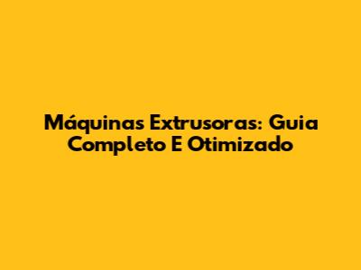 Máquinas Extrusoras: Guia Completo E Otimizado