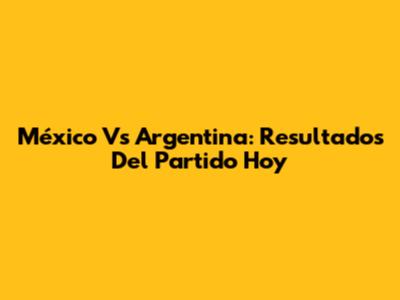 México Vs Argentina: Resultados Del Partido Hoy