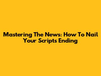 Mastering The News: How To Nail Your Script's Ending