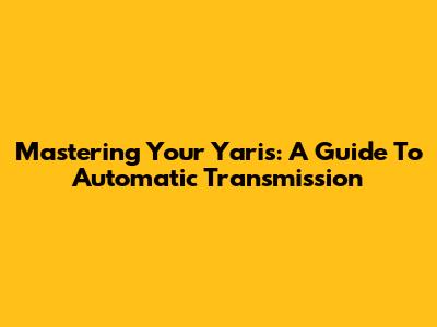 Mastering Your Yaris: A Guide To Automatic Transmission