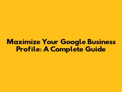Maximize Your Google Business Profile: A Complete Guide