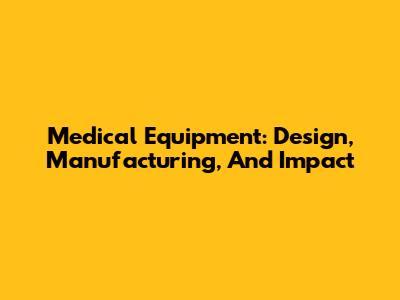 Medical Equipment: Design, Manufacturing, And Impact