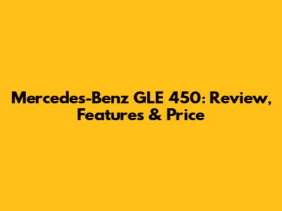 Mercedes-Benz GLE 450: Review, Features & Price