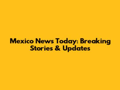 Mexico News Today: Breaking Stories & Updates