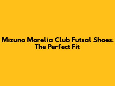 Mizuno Morelia Club Futsal Shoes: The Perfect Fit