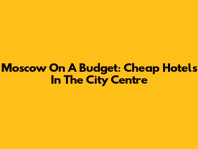 Moscow On A Budget: Cheap Hotels In The City Centre