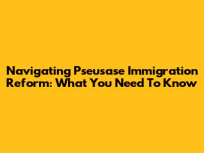 Navigating Pseusase Immigration Reform: What You Need To Know