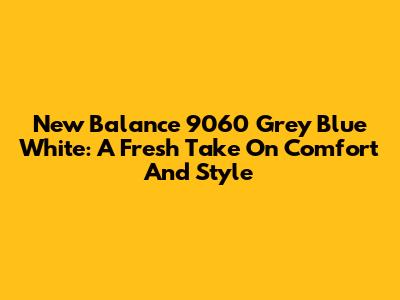 New Balance 9060 Grey Blue White: A Fresh Take On Comfort And Style