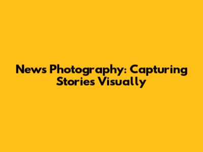 News Photography: Capturing Stories Visually