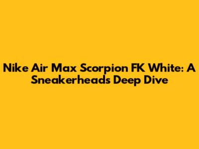 Nike Air Max Scorpion FK White: A Sneakerhead's Deep Dive