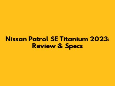 Nissan Patrol SE Titanium 2023: Review & Specs