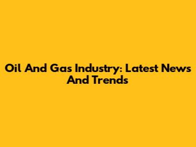 Oil And Gas Industry: Latest News And Trends