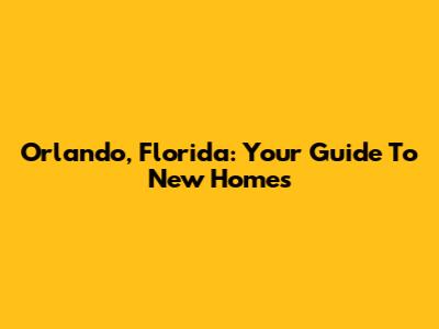Orlando, Florida: Your Guide To New Homes
