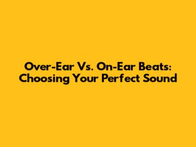 Over-Ear Vs. On-Ear Beats: Choosing Your Perfect Sound