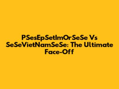 PSesEpSetImOrSeSe Vs SeSeVietNamSeSe: The Ultimate Face-Off