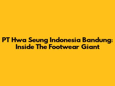 PT Hwa Seung Indonesia Bandung: Inside The Footwear Giant