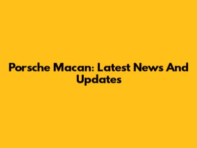 Porsche Macan: Latest News And Updates