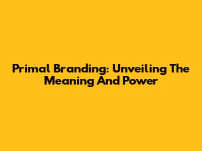 Primal Branding: Unveiling The Meaning And Power