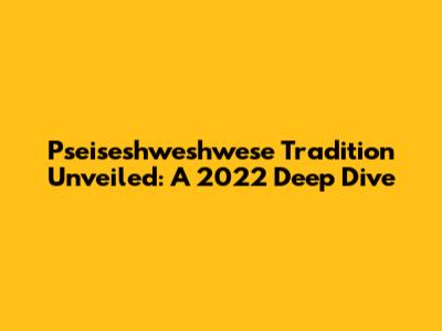 Pseiseshweshwese Tradition Unveiled: A 2022 Deep Dive