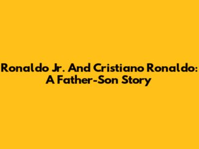 Ronaldo Jr. And Cristiano Ronaldo: A Father-Son Story