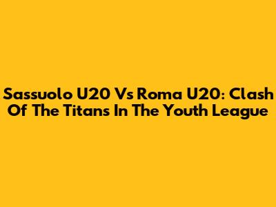 Sassuolo U20 Vs Roma U20: Clash Of The Titans In The Youth League