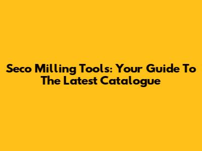 Seco Milling Tools: Your Guide To The Latest Catalogue