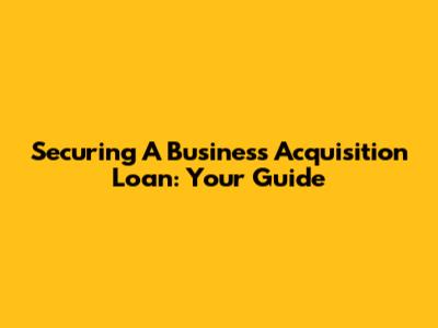 Securing A Business Acquisition Loan: Your Guide