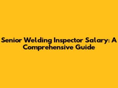 Senior Welding Inspector Salary: A Comprehensive Guide