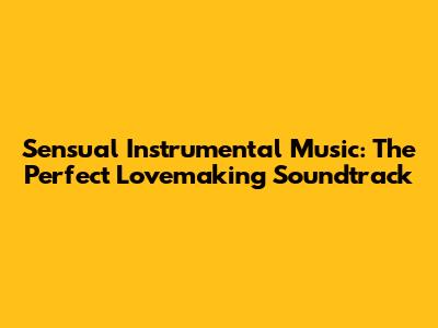 Sensual Instrumental Music: The Perfect Lovemaking Soundtrack