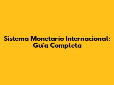 Sistema Monetario Internacional: Guía Completa