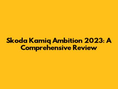 Skoda Kamiq Ambition 2023: A Comprehensive Review