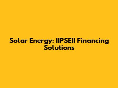 Solar Energy: IIPSEII Financing Solutions