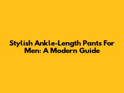 Stylish Ankle-Length Pants For Men: A Modern Guide