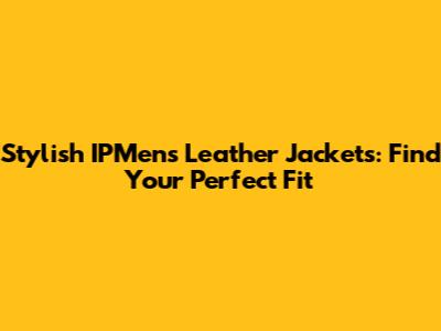 Stylish IPMens Leather Jackets: Find Your Perfect Fit