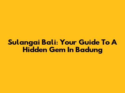 Sulangai Bali: Your Guide To A Hidden Gem In Badung