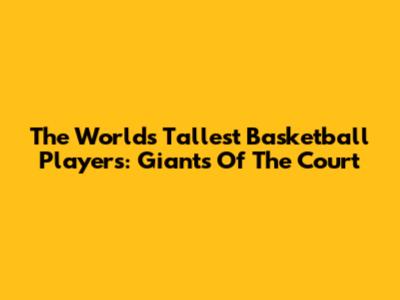 The World's Tallest Basketball Players: Giants Of The Court