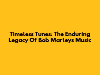 Timeless Tunes: The Enduring Legacy Of Bob Marley's Music