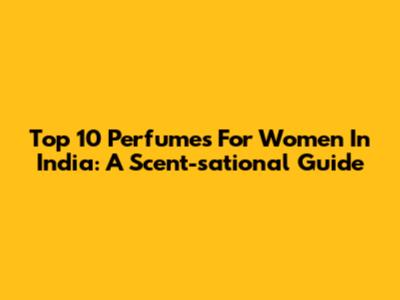 Top 10 Perfumes For Women In India: A Scent-sational Guide