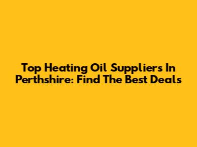 Top Heating Oil Suppliers In Perthshire: Find The Best Deals
