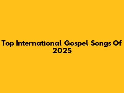 Top International Gospel Songs Of 2025