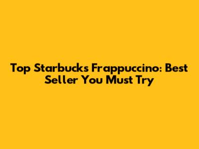 Top Starbucks Frappuccino: Best Seller You Must Try