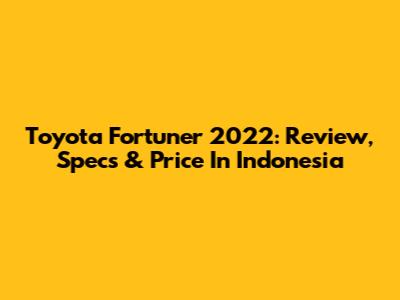 Toyota Fortuner 2022: Review, Specs & Price In Indonesia