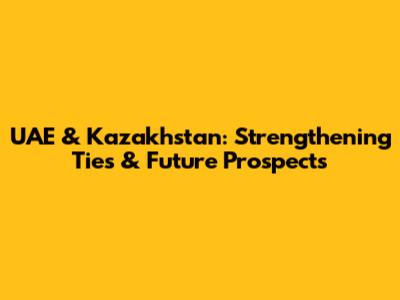 UAE & Kazakhstan: Strengthening Ties & Future Prospects