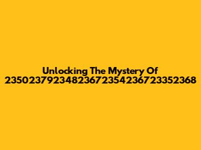 Unlocking The Mystery Of 23502379234823672354236723352368